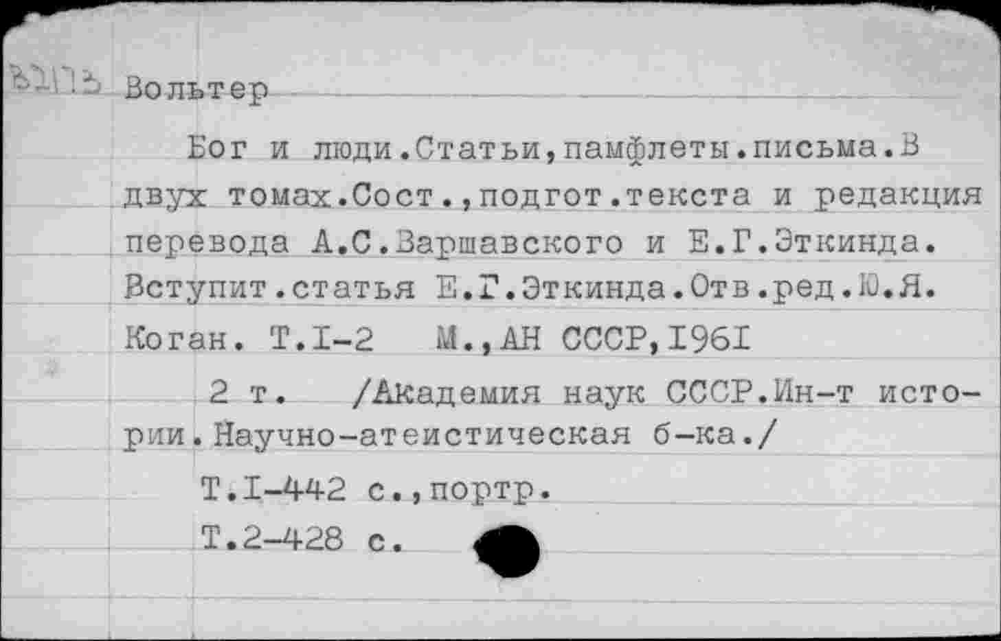 ﻿ЪУ ’л..	Вольтер		—	 Бог и люди.Статьи,памфлеты.письма.В двух томах.Сост.,подгот.текста и редакция перевода А.С.Варшавского и Е.Г.Эткинда.	
	Вступит.статья Е.Г.Эткинда.Отв.ред.Ю.Я.	
Коган. Т.1-2 М..АН СССР,1961		
		2 т. /Академия наук СССР.Ин-т исто-
рии		.Научно-атеистическая б-ка./
Т.1-442 с.,порто.		
		Т.2-428 с.
		
			